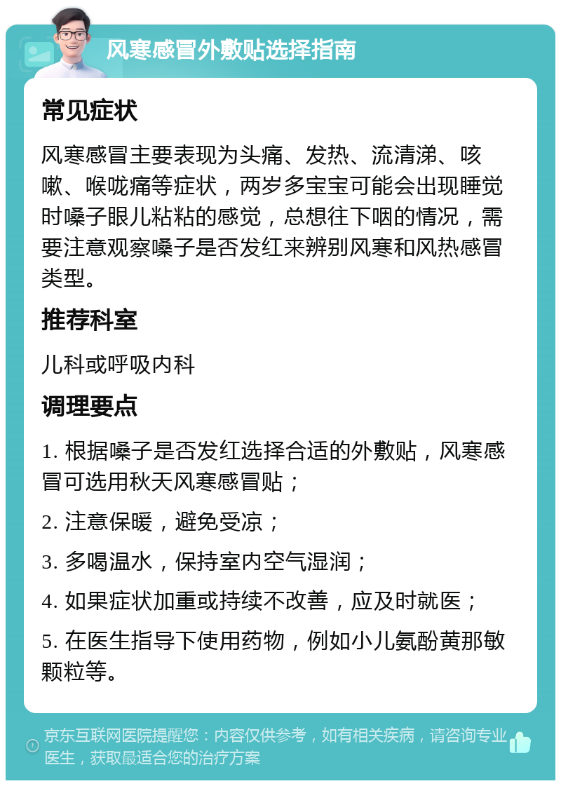 风寒感冒外敷贴选择指南 常见症状 风寒感冒主要表现为头痛、发热、流清涕、咳嗽、喉咙痛等症状，两岁多宝宝可能会出现睡觉时嗓子眼儿粘粘的感觉，总想往下咽的情况，需要注意观察嗓子是否发红来辨别风寒和风热感冒类型。 推荐科室 儿科或呼吸内科 调理要点 1. 根据嗓子是否发红选择合适的外敷贴，风寒感冒可选用秋天风寒感冒贴； 2. 注意保暖，避免受凉； 3. 多喝温水，保持室内空气湿润； 4. 如果症状加重或持续不改善，应及时就医； 5. 在医生指导下使用药物，例如小儿氨酚黄那敏颗粒等。