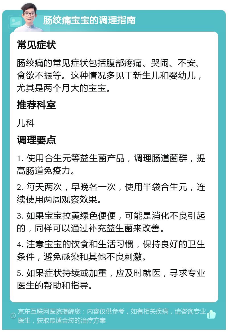 肠绞痛宝宝的调理指南 常见症状 肠绞痛的常见症状包括腹部疼痛、哭闹、不安、食欲不振等。这种情况多见于新生儿和婴幼儿，尤其是两个月大的宝宝。 推荐科室 儿科 调理要点 1. 使用合生元等益生菌产品，调理肠道菌群，提高肠道免疫力。 2. 每天两次，早晚各一次，使用半袋合生元，连续使用两周观察效果。 3. 如果宝宝拉黄绿色便便，可能是消化不良引起的，同样可以通过补充益生菌来改善。 4. 注意宝宝的饮食和生活习惯，保持良好的卫生条件，避免感染和其他不良刺激。 5. 如果症状持续或加重，应及时就医，寻求专业医生的帮助和指导。