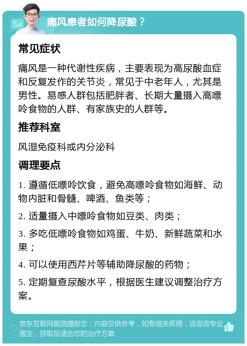 痛风患者如何降尿酸？ 常见症状 痛风是一种代谢性疾病，主要表现为高尿酸血症和反复发作的关节炎，常见于中老年人，尤其是男性。易感人群包括肥胖者、长期大量摄入高嘌呤食物的人群、有家族史的人群等。 推荐科室 风湿免疫科或内分泌科 调理要点 1. 遵循低嘌呤饮食，避免高嘌呤食物如海鲜、动物内脏和骨髓、啤酒、鱼类等； 2. 适量摄入中嘌呤食物如豆类、肉类； 3. 多吃低嘌呤食物如鸡蛋、牛奶、新鲜蔬菜和水果； 4. 可以使用西芹片等辅助降尿酸的药物； 5. 定期复查尿酸水平，根据医生建议调整治疗方案。