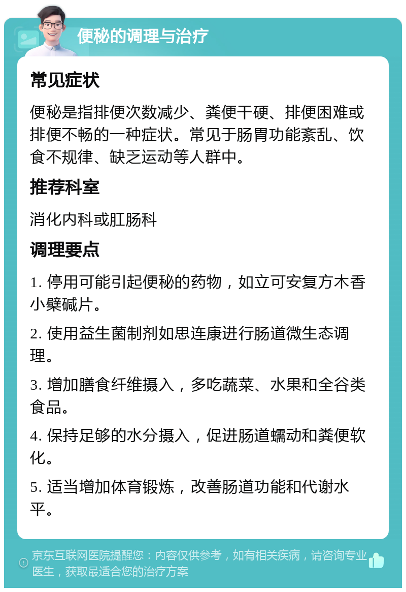 便秘的调理与治疗 常见症状 便秘是指排便次数减少、粪便干硬、排便困难或排便不畅的一种症状。常见于肠胃功能紊乱、饮食不规律、缺乏运动等人群中。 推荐科室 消化内科或肛肠科 调理要点 1. 停用可能引起便秘的药物，如立可安复方木香小檗碱片。 2. 使用益生菌制剂如思连康进行肠道微生态调理。 3. 增加膳食纤维摄入，多吃蔬菜、水果和全谷类食品。 4. 保持足够的水分摄入，促进肠道蠕动和粪便软化。 5. 适当增加体育锻炼，改善肠道功能和代谢水平。