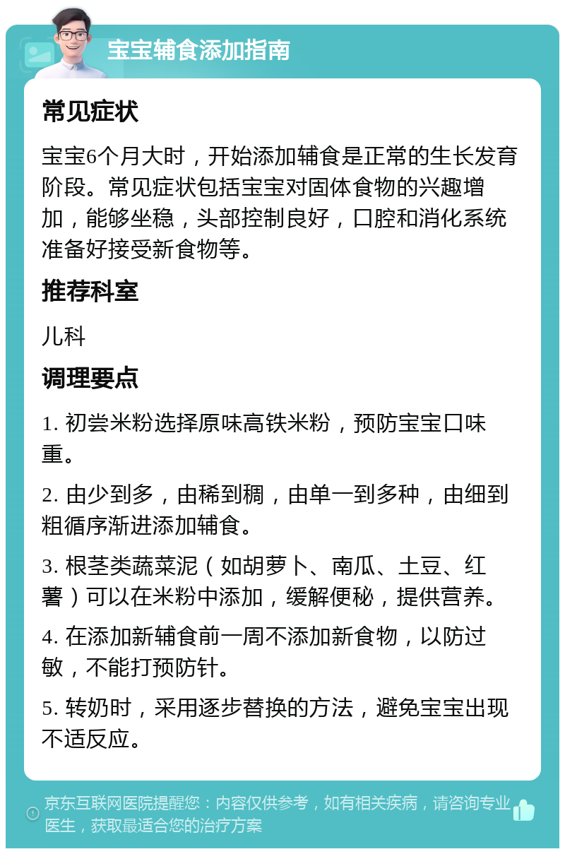 宝宝辅食添加指南 常见症状 宝宝6个月大时，开始添加辅食是正常的生长发育阶段。常见症状包括宝宝对固体食物的兴趣增加，能够坐稳，头部控制良好，口腔和消化系统准备好接受新食物等。 推荐科室 儿科 调理要点 1. 初尝米粉选择原味高铁米粉，预防宝宝口味重。 2. 由少到多，由稀到稠，由单一到多种，由细到粗循序渐进添加辅食。 3. 根茎类蔬菜泥（如胡萝卜、南瓜、土豆、红薯）可以在米粉中添加，缓解便秘，提供营养。 4. 在添加新辅食前一周不添加新食物，以防过敏，不能打预防针。 5. 转奶时，采用逐步替换的方法，避免宝宝出现不适反应。