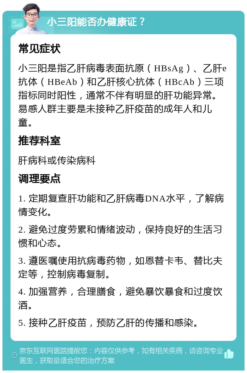 小三阳能否办健康证？ 常见症状 小三阳是指乙肝病毒表面抗原（HBsAg）、乙肝e抗体（HBeAb）和乙肝核心抗体（HBcAb）三项指标同时阳性，通常不伴有明显的肝功能异常。易感人群主要是未接种乙肝疫苗的成年人和儿童。 推荐科室 肝病科或传染病科 调理要点 1. 定期复查肝功能和乙肝病毒DNA水平，了解病情变化。 2. 避免过度劳累和情绪波动，保持良好的生活习惯和心态。 3. 遵医嘱使用抗病毒药物，如恩替卡韦、替比夫定等，控制病毒复制。 4. 加强营养，合理膳食，避免暴饮暴食和过度饮酒。 5. 接种乙肝疫苗，预防乙肝的传播和感染。