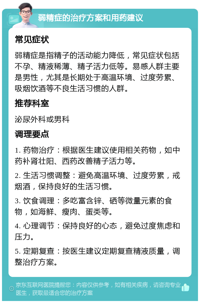 弱精症的治疗方案和用药建议 常见症状 弱精症是指精子的活动能力降低，常见症状包括不孕、精液稀薄、精子活力低等。易感人群主要是男性，尤其是长期处于高温环境、过度劳累、吸烟饮酒等不良生活习惯的人群。 推荐科室 泌尿外科或男科 调理要点 1. 药物治疗：根据医生建议使用相关药物，如中药补肾壮阳、西药改善精子活力等。 2. 生活习惯调整：避免高温环境、过度劳累，戒烟酒，保持良好的生活习惯。 3. 饮食调理：多吃富含锌、硒等微量元素的食物，如海鲜、瘦肉、蛋类等。 4. 心理调节：保持良好的心态，避免过度焦虑和压力。 5. 定期复查：按医生建议定期复查精液质量，调整治疗方案。