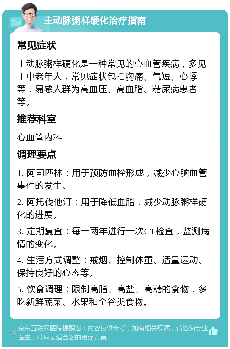 主动脉粥样硬化治疗指南 常见症状 主动脉粥样硬化是一种常见的心血管疾病，多见于中老年人，常见症状包括胸痛、气短、心悸等，易感人群为高血压、高血脂、糖尿病患者等。 推荐科室 心血管内科 调理要点 1. 阿司匹林：用于预防血栓形成，减少心脑血管事件的发生。 2. 阿托伐他汀：用于降低血脂，减少动脉粥样硬化的进展。 3. 定期复查：每一两年进行一次CT检查，监测病情的变化。 4. 生活方式调整：戒烟、控制体重、适量运动、保持良好的心态等。 5. 饮食调理：限制高脂、高盐、高糖的食物，多吃新鲜蔬菜、水果和全谷类食物。