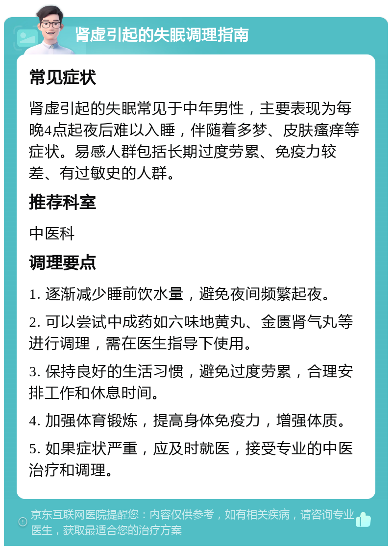 肾虚引起的失眠调理指南 常见症状 肾虚引起的失眠常见于中年男性，主要表现为每晚4点起夜后难以入睡，伴随着多梦、皮肤瘙痒等症状。易感人群包括长期过度劳累、免疫力较差、有过敏史的人群。 推荐科室 中医科 调理要点 1. 逐渐减少睡前饮水量，避免夜间频繁起夜。 2. 可以尝试中成药如六味地黄丸、金匮肾气丸等进行调理，需在医生指导下使用。 3. 保持良好的生活习惯，避免过度劳累，合理安排工作和休息时间。 4. 加强体育锻炼，提高身体免疫力，增强体质。 5. 如果症状严重，应及时就医，接受专业的中医治疗和调理。