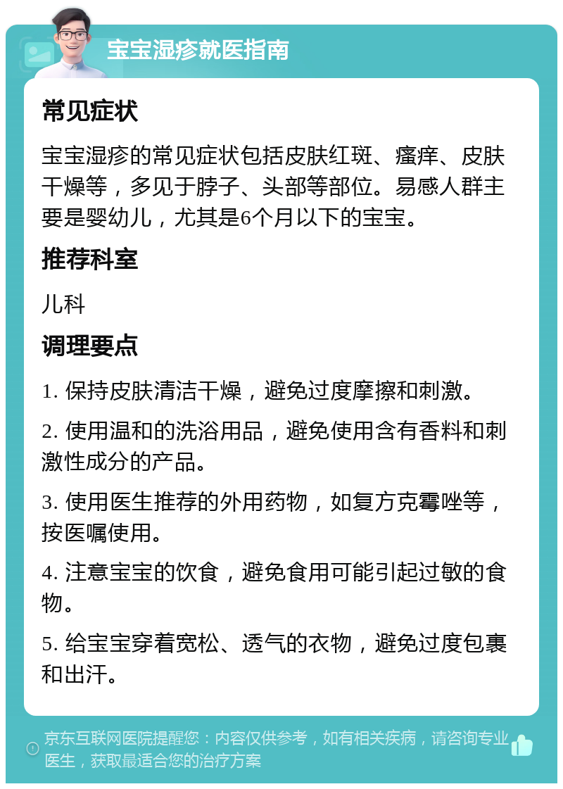 宝宝湿疹就医指南 常见症状 宝宝湿疹的常见症状包括皮肤红斑、瘙痒、皮肤干燥等，多见于脖子、头部等部位。易感人群主要是婴幼儿，尤其是6个月以下的宝宝。 推荐科室 儿科 调理要点 1. 保持皮肤清洁干燥，避免过度摩擦和刺激。 2. 使用温和的洗浴用品，避免使用含有香料和刺激性成分的产品。 3. 使用医生推荐的外用药物，如复方克霉唑等，按医嘱使用。 4. 注意宝宝的饮食，避免食用可能引起过敏的食物。 5. 给宝宝穿着宽松、透气的衣物，避免过度包裹和出汗。