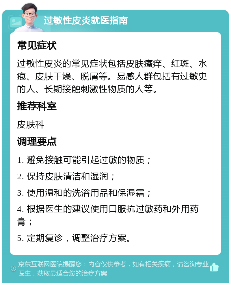 过敏性皮炎就医指南 常见症状 过敏性皮炎的常见症状包括皮肤瘙痒、红斑、水疱、皮肤干燥、脱屑等。易感人群包括有过敏史的人、长期接触刺激性物质的人等。 推荐科室 皮肤科 调理要点 1. 避免接触可能引起过敏的物质； 2. 保持皮肤清洁和湿润； 3. 使用温和的洗浴用品和保湿霜； 4. 根据医生的建议使用口服抗过敏药和外用药膏； 5. 定期复诊，调整治疗方案。