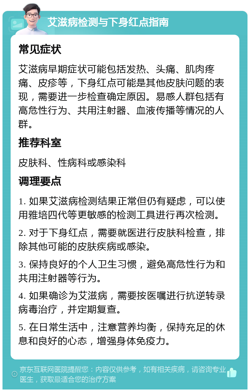 艾滋病检测与下身红点指南 常见症状 艾滋病早期症状可能包括发热、头痛、肌肉疼痛、皮疹等，下身红点可能是其他皮肤问题的表现，需要进一步检查确定原因。易感人群包括有高危性行为、共用注射器、血液传播等情况的人群。 推荐科室 皮肤科、性病科或感染科 调理要点 1. 如果艾滋病检测结果正常但仍有疑虑，可以使用雅培四代等更敏感的检测工具进行再次检测。 2. 对于下身红点，需要就医进行皮肤科检查，排除其他可能的皮肤疾病或感染。 3. 保持良好的个人卫生习惯，避免高危性行为和共用注射器等行为。 4. 如果确诊为艾滋病，需要按医嘱进行抗逆转录病毒治疗，并定期复查。 5. 在日常生活中，注意营养均衡，保持充足的休息和良好的心态，增强身体免疫力。