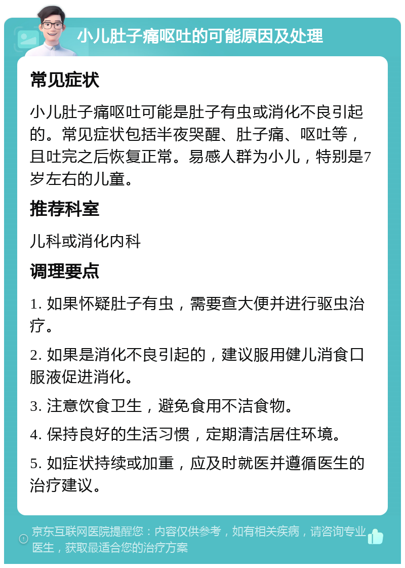 小儿肚子痛呕吐的可能原因及处理 常见症状 小儿肚子痛呕吐可能是肚子有虫或消化不良引起的。常见症状包括半夜哭醒、肚子痛、呕吐等，且吐完之后恢复正常。易感人群为小儿，特别是7岁左右的儿童。 推荐科室 儿科或消化内科 调理要点 1. 如果怀疑肚子有虫，需要查大便并进行驱虫治疗。 2. 如果是消化不良引起的，建议服用健儿消食口服液促进消化。 3. 注意饮食卫生，避免食用不洁食物。 4. 保持良好的生活习惯，定期清洁居住环境。 5. 如症状持续或加重，应及时就医并遵循医生的治疗建议。