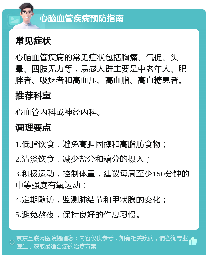 心脑血管疾病预防指南 常见症状 心脑血管疾病的常见症状包括胸痛、气促、头晕、四肢无力等，易感人群主要是中老年人、肥胖者、吸烟者和高血压、高血脂、高血糖患者。 推荐科室 心血管内科或神经内科。 调理要点 1.低脂饮食，避免高胆固醇和高脂肪食物； 2.清淡饮食，减少盐分和糖分的摄入； 3.积极运动，控制体重，建议每周至少150分钟的中等强度有氧运动； 4.定期随访，监测肺结节和甲状腺的变化； 5.避免熬夜，保持良好的作息习惯。