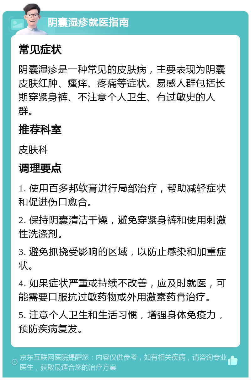 阴囊湿疹就医指南 常见症状 阴囊湿疹是一种常见的皮肤病，主要表现为阴囊皮肤红肿、瘙痒、疼痛等症状。易感人群包括长期穿紧身裤、不注意个人卫生、有过敏史的人群。 推荐科室 皮肤科 调理要点 1. 使用百多邦软膏进行局部治疗，帮助减轻症状和促进伤口愈合。 2. 保持阴囊清洁干燥，避免穿紧身裤和使用刺激性洗涤剂。 3. 避免抓挠受影响的区域，以防止感染和加重症状。 4. 如果症状严重或持续不改善，应及时就医，可能需要口服抗过敏药物或外用激素药膏治疗。 5. 注意个人卫生和生活习惯，增强身体免疫力，预防疾病复发。