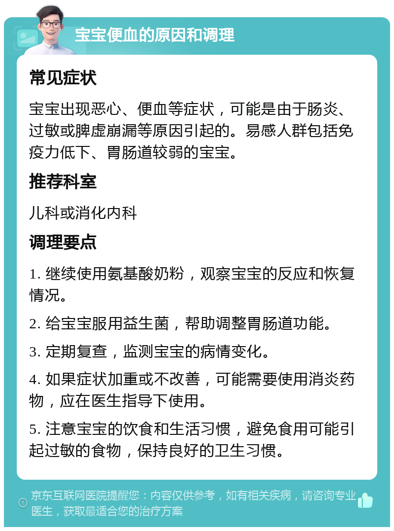 宝宝便血的原因和调理 常见症状 宝宝出现恶心、便血等症状，可能是由于肠炎、过敏或脾虚崩漏等原因引起的。易感人群包括免疫力低下、胃肠道较弱的宝宝。 推荐科室 儿科或消化内科 调理要点 1. 继续使用氨基酸奶粉，观察宝宝的反应和恢复情况。 2. 给宝宝服用益生菌，帮助调整胃肠道功能。 3. 定期复查，监测宝宝的病情变化。 4. 如果症状加重或不改善，可能需要使用消炎药物，应在医生指导下使用。 5. 注意宝宝的饮食和生活习惯，避免食用可能引起过敏的食物，保持良好的卫生习惯。