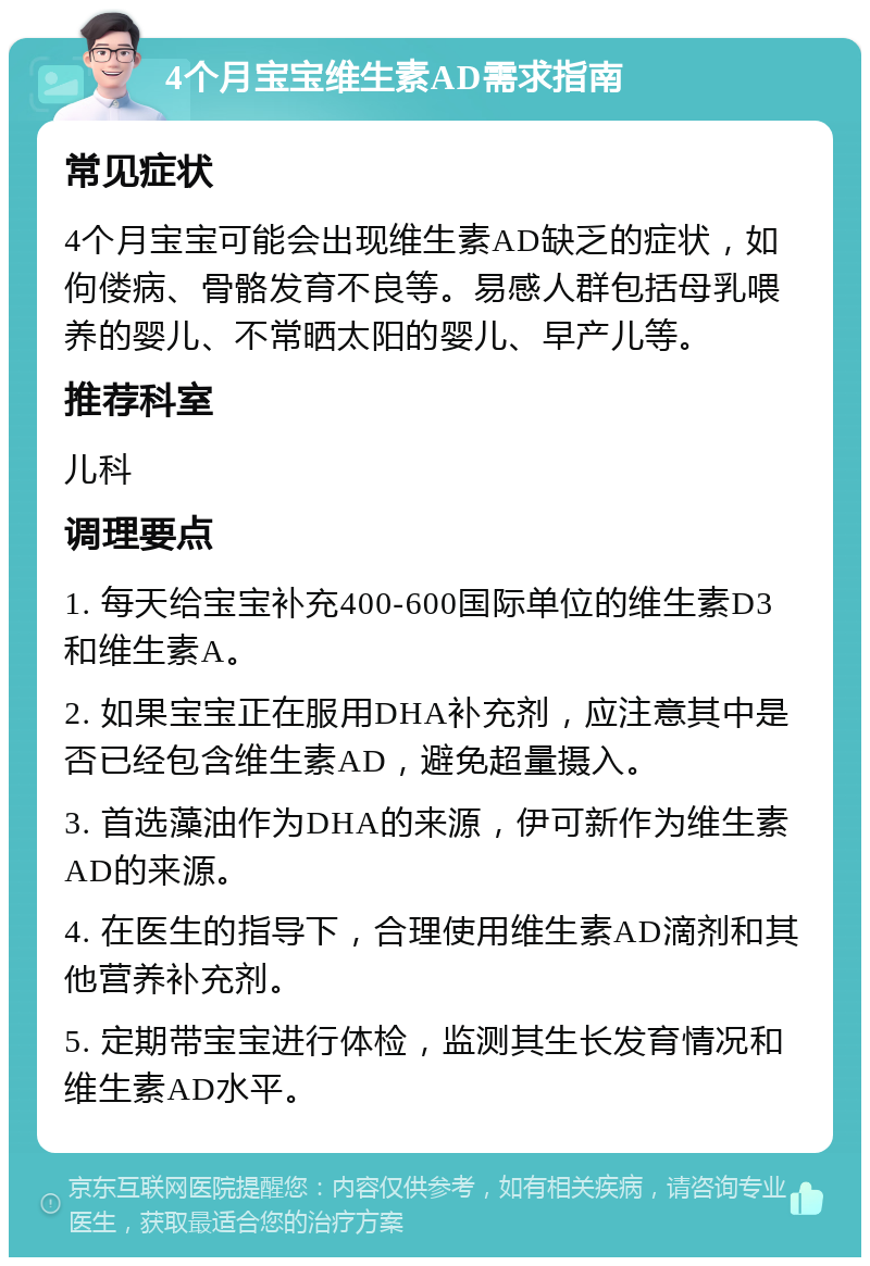 4个月宝宝维生素AD需求指南 常见症状 4个月宝宝可能会出现维生素AD缺乏的症状，如佝偻病、骨骼发育不良等。易感人群包括母乳喂养的婴儿、不常晒太阳的婴儿、早产儿等。 推荐科室 儿科 调理要点 1. 每天给宝宝补充400-600国际单位的维生素D3和维生素A。 2. 如果宝宝正在服用DHA补充剂，应注意其中是否已经包含维生素AD，避免超量摄入。 3. 首选藻油作为DHA的来源，伊可新作为维生素AD的来源。 4. 在医生的指导下，合理使用维生素AD滴剂和其他营养补充剂。 5. 定期带宝宝进行体检，监测其生长发育情况和维生素AD水平。