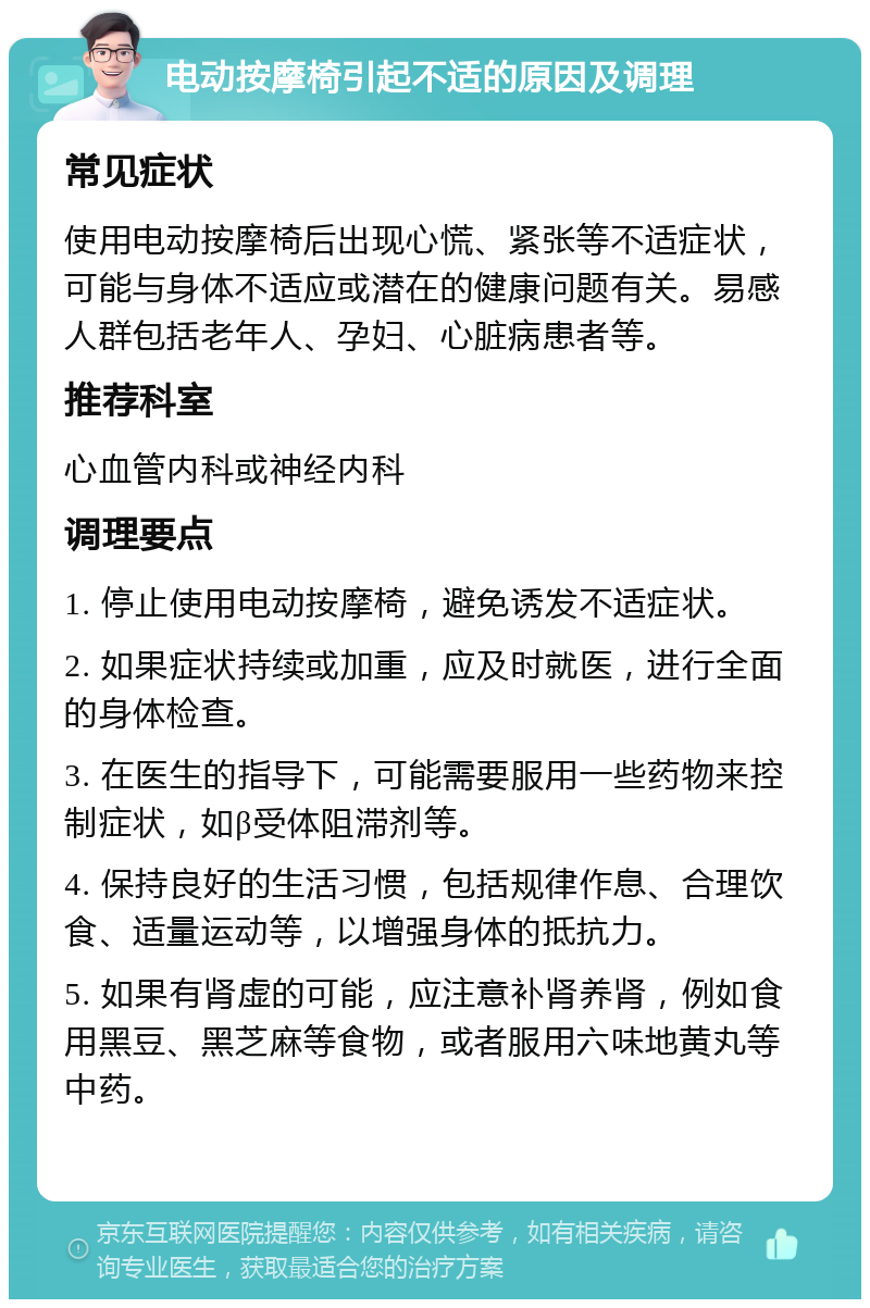 电动按摩椅引起不适的原因及调理 常见症状 使用电动按摩椅后出现心慌、紧张等不适症状，可能与身体不适应或潜在的健康问题有关。易感人群包括老年人、孕妇、心脏病患者等。 推荐科室 心血管内科或神经内科 调理要点 1. 停止使用电动按摩椅，避免诱发不适症状。 2. 如果症状持续或加重，应及时就医，进行全面的身体检查。 3. 在医生的指导下，可能需要服用一些药物来控制症状，如β受体阻滞剂等。 4. 保持良好的生活习惯，包括规律作息、合理饮食、适量运动等，以增强身体的抵抗力。 5. 如果有肾虚的可能，应注意补肾养肾，例如食用黑豆、黑芝麻等食物，或者服用六味地黄丸等中药。