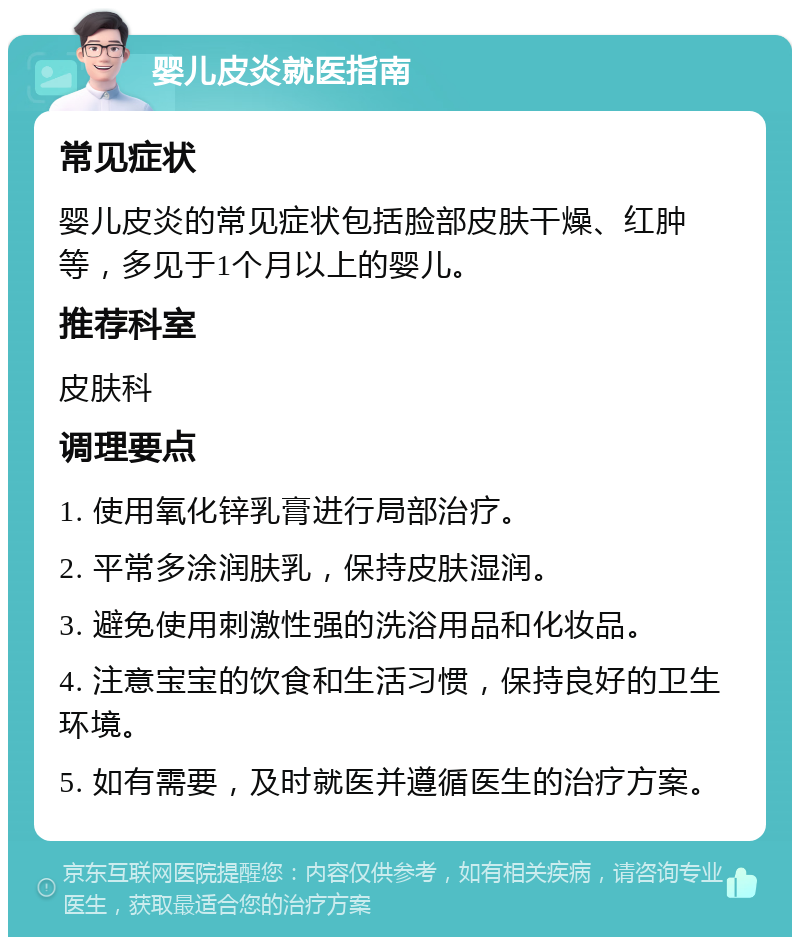 婴儿皮炎就医指南 常见症状 婴儿皮炎的常见症状包括脸部皮肤干燥、红肿等，多见于1个月以上的婴儿。 推荐科室 皮肤科 调理要点 1. 使用氧化锌乳膏进行局部治疗。 2. 平常多涂润肤乳，保持皮肤湿润。 3. 避免使用刺激性强的洗浴用品和化妆品。 4. 注意宝宝的饮食和生活习惯，保持良好的卫生环境。 5. 如有需要，及时就医并遵循医生的治疗方案。