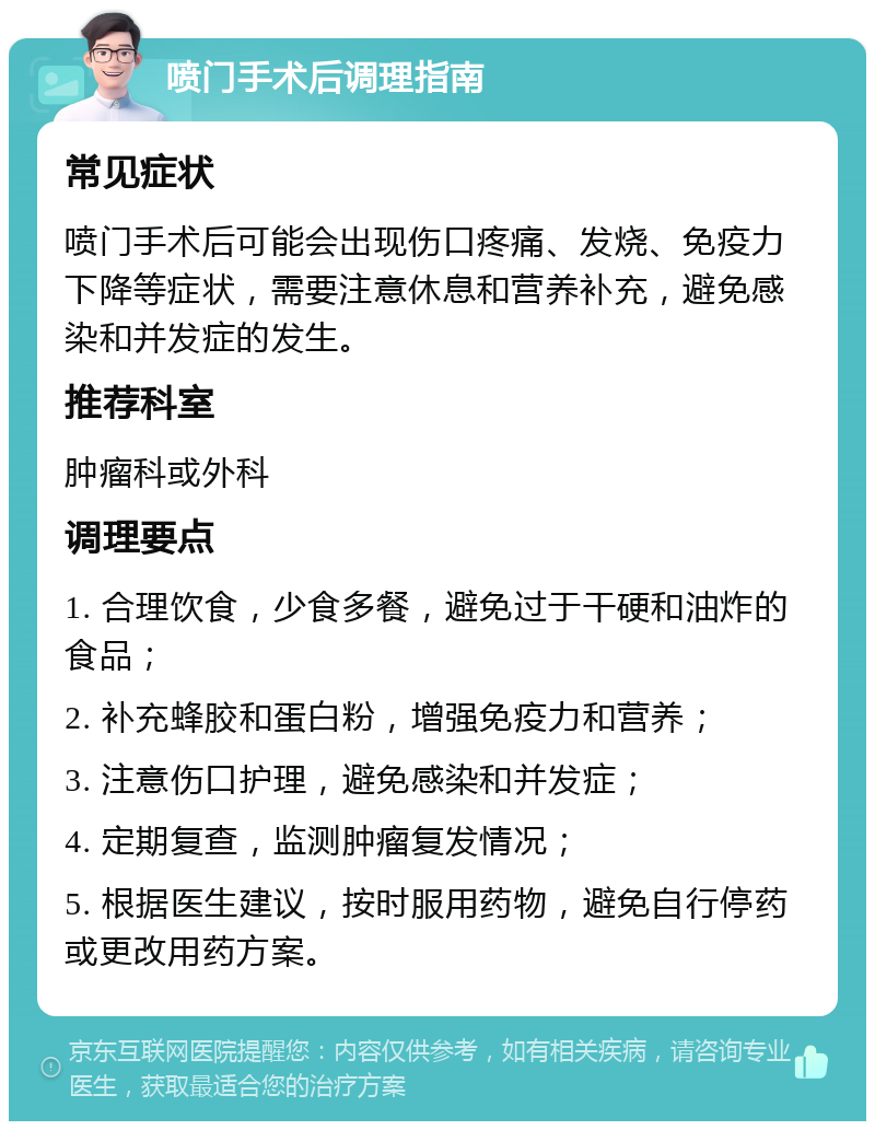 喷门手术后调理指南 常见症状 喷门手术后可能会出现伤口疼痛、发烧、免疫力下降等症状，需要注意休息和营养补充，避免感染和并发症的发生。 推荐科室 肿瘤科或外科 调理要点 1. 合理饮食，少食多餐，避免过于干硬和油炸的食品； 2. 补充蜂胶和蛋白粉，增强免疫力和营养； 3. 注意伤口护理，避免感染和并发症； 4. 定期复查，监测肿瘤复发情况； 5. 根据医生建议，按时服用药物，避免自行停药或更改用药方案。