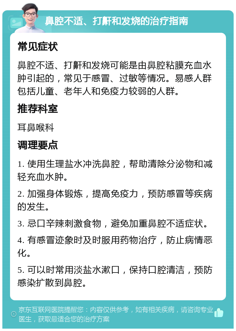 鼻腔不适、打鼾和发烧的治疗指南 常见症状 鼻腔不适、打鼾和发烧可能是由鼻腔粘膜充血水肿引起的，常见于感冒、过敏等情况。易感人群包括儿童、老年人和免疫力较弱的人群。 推荐科室 耳鼻喉科 调理要点 1. 使用生理盐水冲洗鼻腔，帮助清除分泌物和减轻充血水肿。 2. 加强身体锻炼，提高免疫力，预防感冒等疾病的发生。 3. 忌口辛辣刺激食物，避免加重鼻腔不适症状。 4. 有感冒迹象时及时服用药物治疗，防止病情恶化。 5. 可以时常用淡盐水漱口，保持口腔清洁，预防感染扩散到鼻腔。