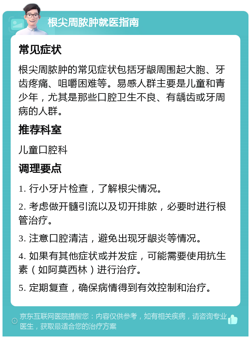 根尖周脓肿就医指南 常见症状 根尖周脓肿的常见症状包括牙龈周围起大胞、牙齿疼痛、咀嚼困难等。易感人群主要是儿童和青少年，尤其是那些口腔卫生不良、有龋齿或牙周病的人群。 推荐科室 儿童口腔科 调理要点 1. 行小牙片检查，了解根尖情况。 2. 考虑做开髓引流以及切开排脓，必要时进行根管治疗。 3. 注意口腔清洁，避免出现牙龈炎等情况。 4. 如果有其他症状或并发症，可能需要使用抗生素（如阿莫西林）进行治疗。 5. 定期复查，确保病情得到有效控制和治疗。