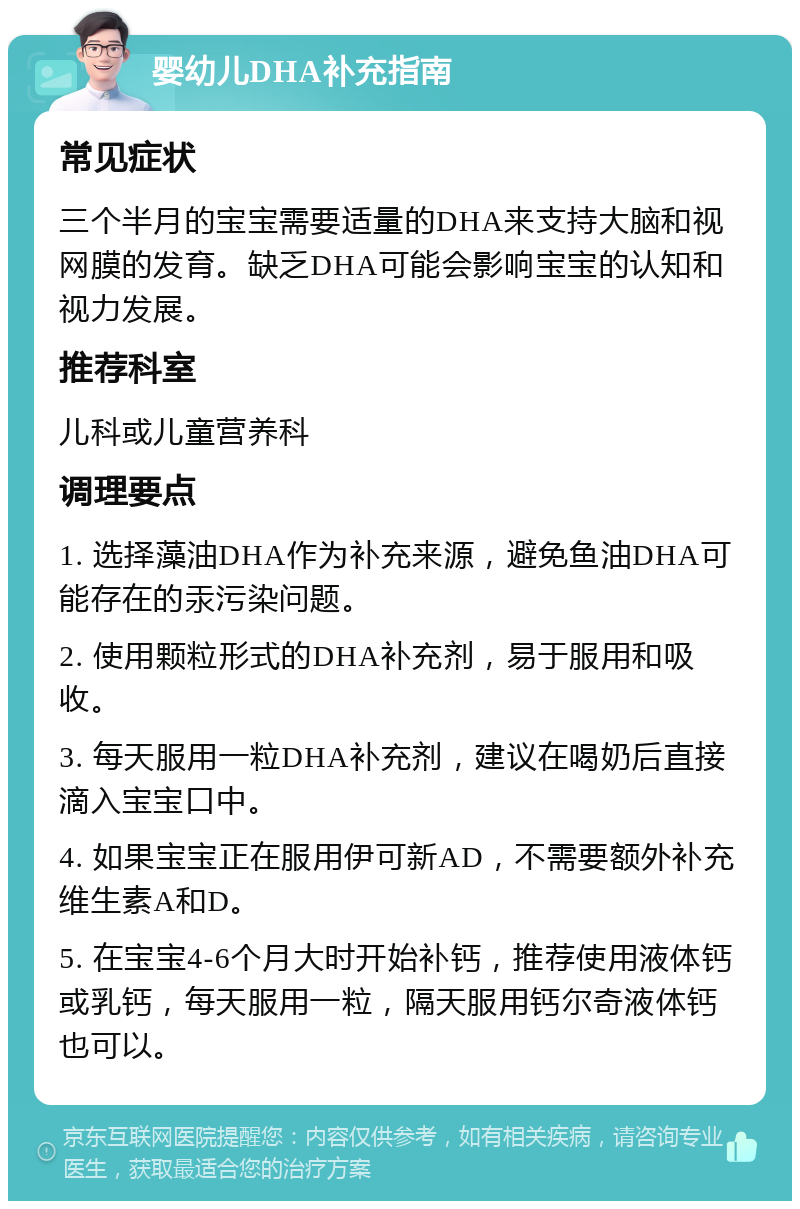 婴幼儿DHA补充指南 常见症状 三个半月的宝宝需要适量的DHA来支持大脑和视网膜的发育。缺乏DHA可能会影响宝宝的认知和视力发展。 推荐科室 儿科或儿童营养科 调理要点 1. 选择藻油DHA作为补充来源，避免鱼油DHA可能存在的汞污染问题。 2. 使用颗粒形式的DHA补充剂，易于服用和吸收。 3. 每天服用一粒DHA补充剂，建议在喝奶后直接滴入宝宝口中。 4. 如果宝宝正在服用伊可新AD，不需要额外补充维生素A和D。 5. 在宝宝4-6个月大时开始补钙，推荐使用液体钙或乳钙，每天服用一粒，隔天服用钙尔奇液体钙也可以。