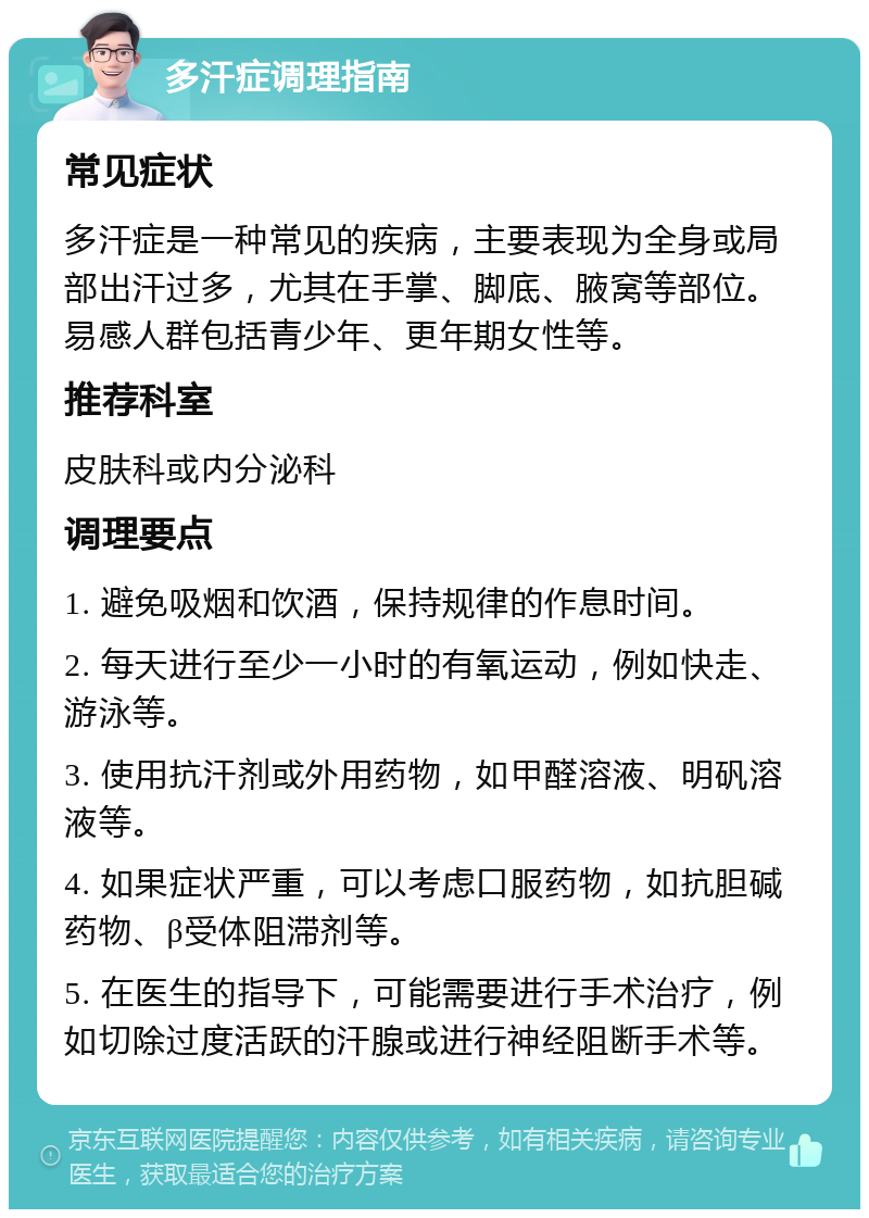 多汗症调理指南 常见症状 多汗症是一种常见的疾病，主要表现为全身或局部出汗过多，尤其在手掌、脚底、腋窝等部位。易感人群包括青少年、更年期女性等。 推荐科室 皮肤科或内分泌科 调理要点 1. 避免吸烟和饮酒，保持规律的作息时间。 2. 每天进行至少一小时的有氧运动，例如快走、游泳等。 3. 使用抗汗剂或外用药物，如甲醛溶液、明矾溶液等。 4. 如果症状严重，可以考虑口服药物，如抗胆碱药物、β受体阻滞剂等。 5. 在医生的指导下，可能需要进行手术治疗，例如切除过度活跃的汗腺或进行神经阻断手术等。