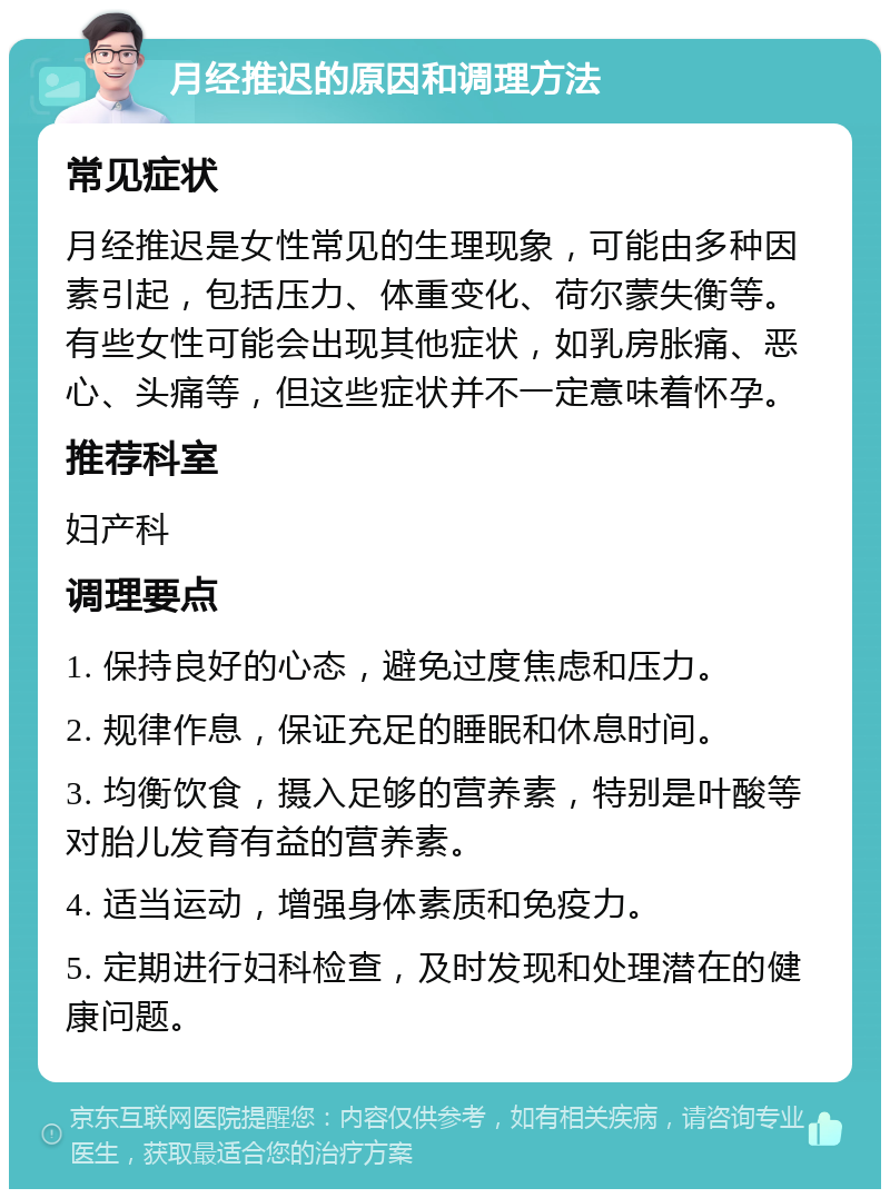 月经推迟的原因和调理方法 常见症状 月经推迟是女性常见的生理现象，可能由多种因素引起，包括压力、体重变化、荷尔蒙失衡等。有些女性可能会出现其他症状，如乳房胀痛、恶心、头痛等，但这些症状并不一定意味着怀孕。 推荐科室 妇产科 调理要点 1. 保持良好的心态，避免过度焦虑和压力。 2. 规律作息，保证充足的睡眠和休息时间。 3. 均衡饮食，摄入足够的营养素，特别是叶酸等对胎儿发育有益的营养素。 4. 适当运动，增强身体素质和免疫力。 5. 定期进行妇科检查，及时发现和处理潜在的健康问题。