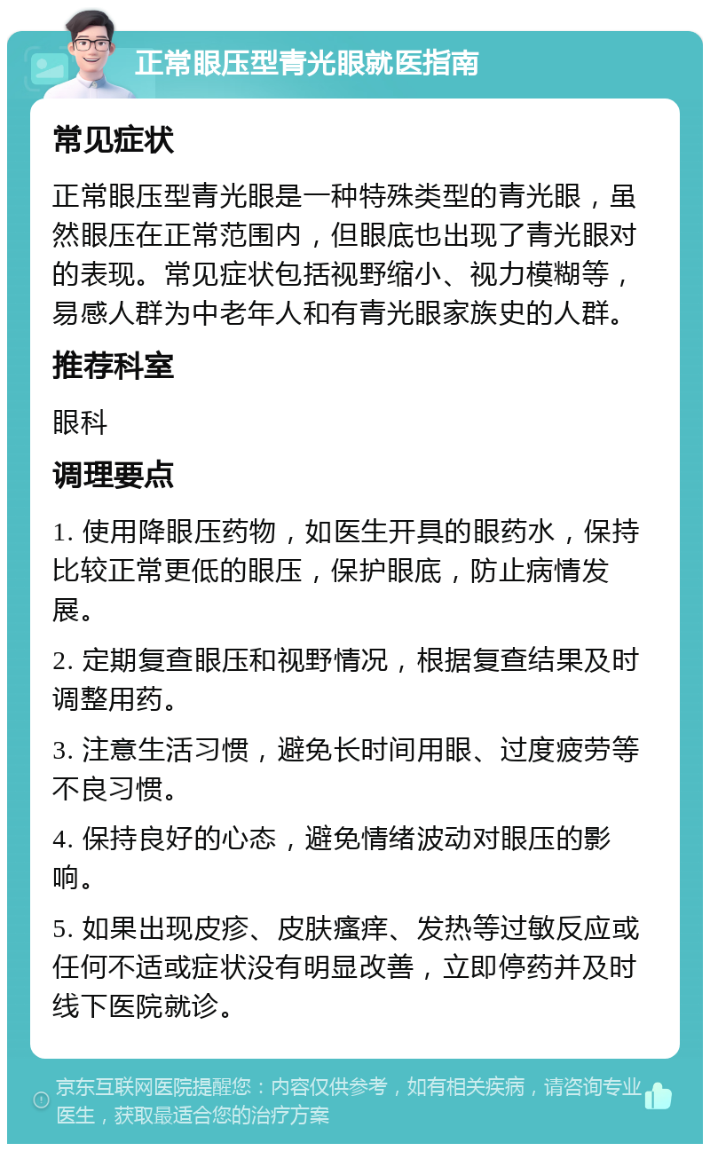 正常眼压型青光眼就医指南 常见症状 正常眼压型青光眼是一种特殊类型的青光眼，虽然眼压在正常范围内，但眼底也出现了青光眼对的表现。常见症状包括视野缩小、视力模糊等，易感人群为中老年人和有青光眼家族史的人群。 推荐科室 眼科 调理要点 1. 使用降眼压药物，如医生开具的眼药水，保持比较正常更低的眼压，保护眼底，防止病情发展。 2. 定期复查眼压和视野情况，根据复查结果及时调整用药。 3. 注意生活习惯，避免长时间用眼、过度疲劳等不良习惯。 4. 保持良好的心态，避免情绪波动对眼压的影响。 5. 如果出现皮疹、皮肤瘙痒、发热等过敏反应或任何不适或症状没有明显改善，立即停药并及时线下医院就诊。