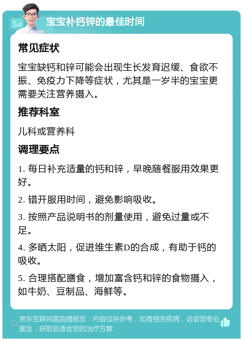 宝宝补钙锌的最佳时间 常见症状 宝宝缺钙和锌可能会出现生长发育迟缓、食欲不振、免疫力下降等症状，尤其是一岁半的宝宝更需要关注营养摄入。 推荐科室 儿科或营养科 调理要点 1. 每日补充适量的钙和锌，早晚随餐服用效果更好。 2. 错开服用时间，避免影响吸收。 3. 按照产品说明书的剂量使用，避免过量或不足。 4. 多晒太阳，促进维生素D的合成，有助于钙的吸收。 5. 合理搭配膳食，增加富含钙和锌的食物摄入，如牛奶、豆制品、海鲜等。