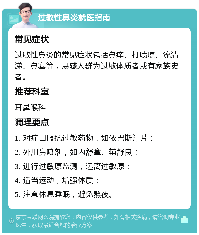 过敏性鼻炎就医指南 常见症状 过敏性鼻炎的常见症状包括鼻痒、打喷嚏、流清涕、鼻塞等，易感人群为过敏体质者或有家族史者。 推荐科室 耳鼻喉科 调理要点 1. 对症口服抗过敏药物，如依巴斯汀片； 2. 外用鼻喷剂，如内舒拿、辅舒良； 3. 进行过敏原监测，远离过敏原； 4. 适当运动，增强体质； 5. 注意休息睡眠，避免熬夜。