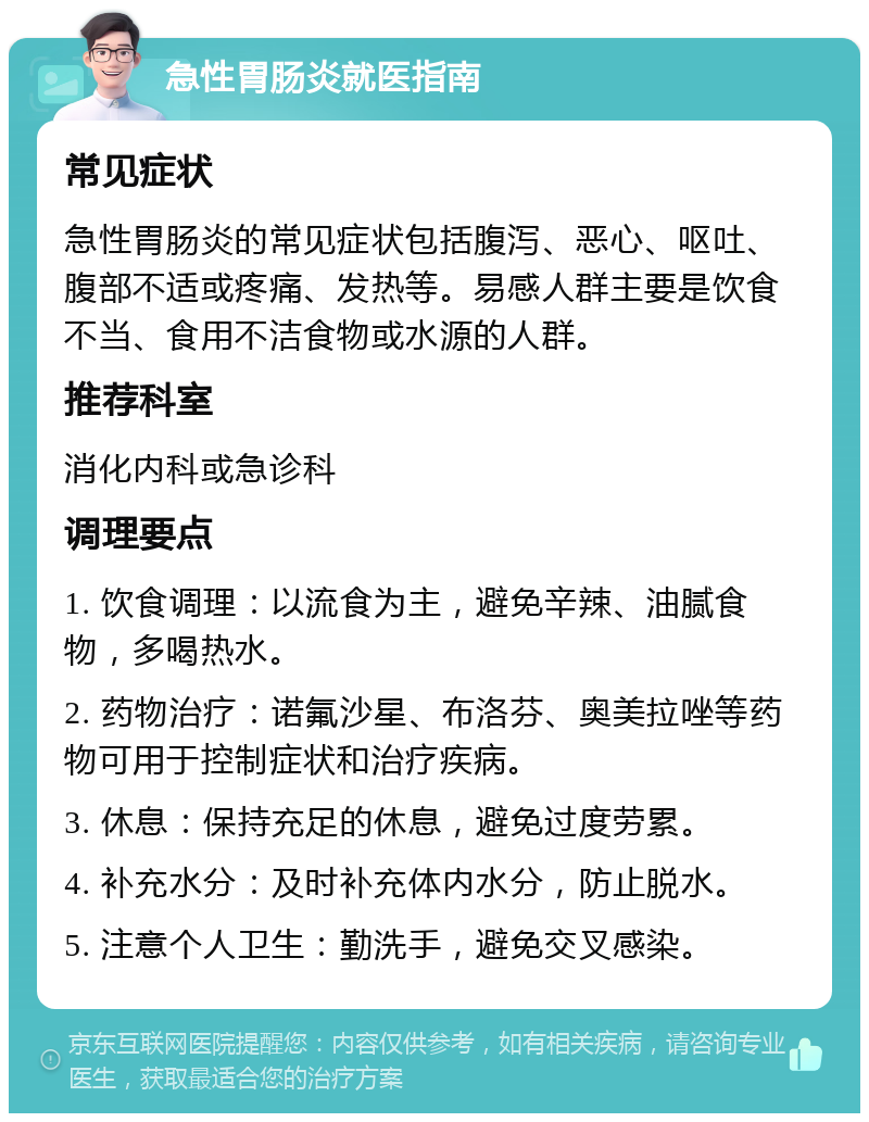 急性胃肠炎就医指南 常见症状 急性胃肠炎的常见症状包括腹泻、恶心、呕吐、腹部不适或疼痛、发热等。易感人群主要是饮食不当、食用不洁食物或水源的人群。 推荐科室 消化内科或急诊科 调理要点 1. 饮食调理：以流食为主，避免辛辣、油腻食物，多喝热水。 2. 药物治疗：诺氟沙星、布洛芬、奥美拉唑等药物可用于控制症状和治疗疾病。 3. 休息：保持充足的休息，避免过度劳累。 4. 补充水分：及时补充体内水分，防止脱水。 5. 注意个人卫生：勤洗手，避免交叉感染。