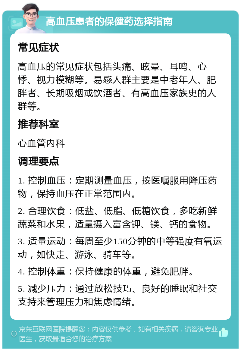 高血压患者的保健药选择指南 常见症状 高血压的常见症状包括头痛、眩晕、耳鸣、心悸、视力模糊等。易感人群主要是中老年人、肥胖者、长期吸烟或饮酒者、有高血压家族史的人群等。 推荐科室 心血管内科 调理要点 1. 控制血压：定期测量血压，按医嘱服用降压药物，保持血压在正常范围内。 2. 合理饮食：低盐、低脂、低糖饮食，多吃新鲜蔬菜和水果，适量摄入富含钾、镁、钙的食物。 3. 适量运动：每周至少150分钟的中等强度有氧运动，如快走、游泳、骑车等。 4. 控制体重：保持健康的体重，避免肥胖。 5. 减少压力：通过放松技巧、良好的睡眠和社交支持来管理压力和焦虑情绪。