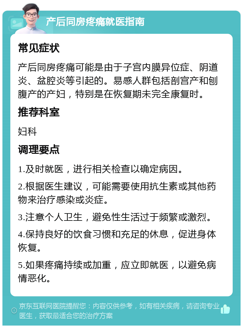 产后同房疼痛就医指南 常见症状 产后同房疼痛可能是由于子宫内膜异位症、阴道炎、盆腔炎等引起的。易感人群包括剖宫产和刨腹产的产妇，特别是在恢复期未完全康复时。 推荐科室 妇科 调理要点 1.及时就医，进行相关检查以确定病因。 2.根据医生建议，可能需要使用抗生素或其他药物来治疗感染或炎症。 3.注意个人卫生，避免性生活过于频繁或激烈。 4.保持良好的饮食习惯和充足的休息，促进身体恢复。 5.如果疼痛持续或加重，应立即就医，以避免病情恶化。