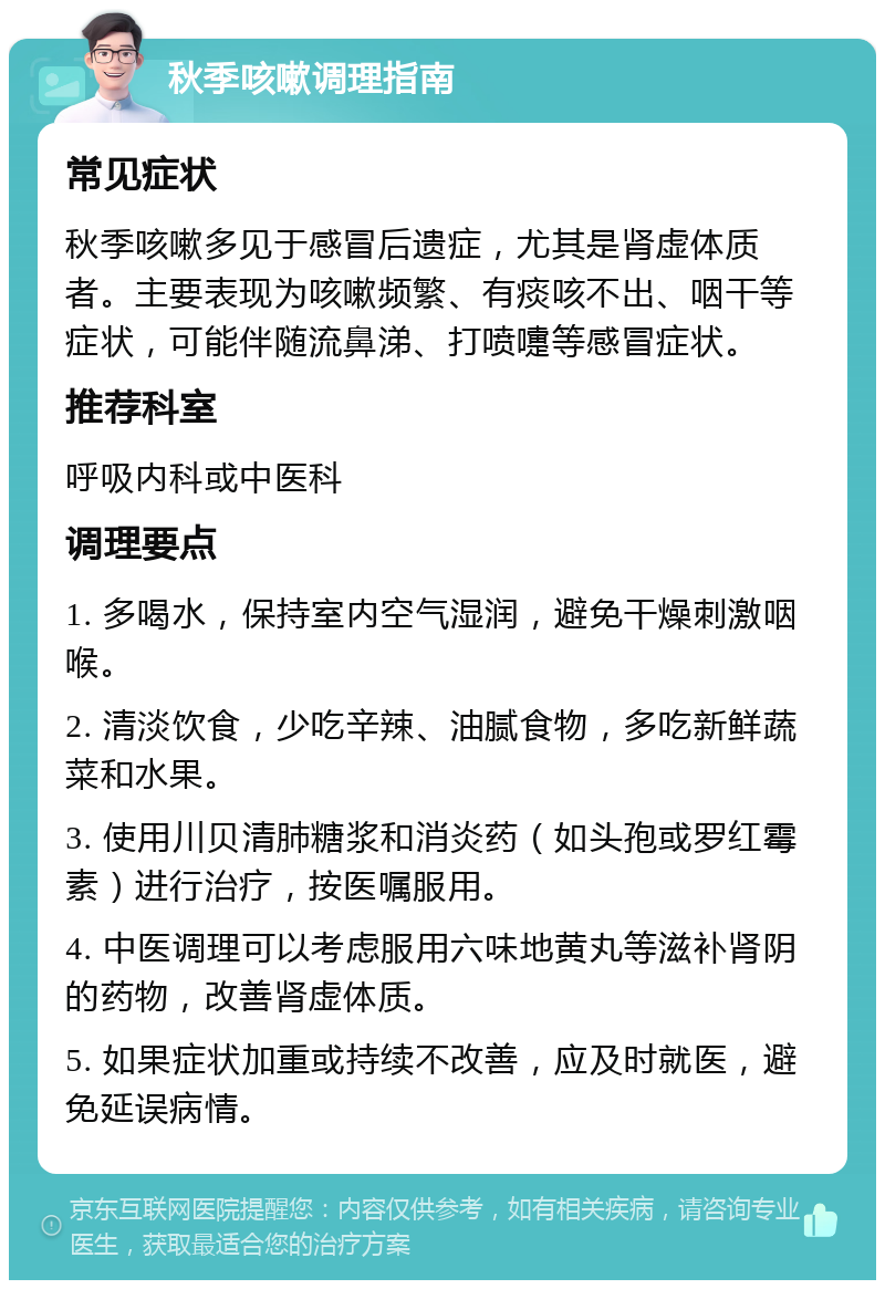 秋季咳嗽调理指南 常见症状 秋季咳嗽多见于感冒后遗症，尤其是肾虚体质者。主要表现为咳嗽频繁、有痰咳不出、咽干等症状，可能伴随流鼻涕、打喷嚏等感冒症状。 推荐科室 呼吸内科或中医科 调理要点 1. 多喝水，保持室内空气湿润，避免干燥刺激咽喉。 2. 清淡饮食，少吃辛辣、油腻食物，多吃新鲜蔬菜和水果。 3. 使用川贝清肺糖浆和消炎药（如头孢或罗红霉素）进行治疗，按医嘱服用。 4. 中医调理可以考虑服用六味地黄丸等滋补肾阴的药物，改善肾虚体质。 5. 如果症状加重或持续不改善，应及时就医，避免延误病情。