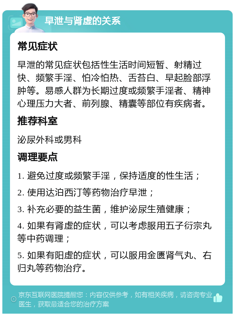 早泄与肾虚的关系 常见症状 早泄的常见症状包括性生活时间短暂、射精过快、频繁手淫、怕冷怕热、舌苔白、早起脸部浮肿等。易感人群为长期过度或频繁手淫者、精神心理压力大者、前列腺、精囊等部位有疾病者。 推荐科室 泌尿外科或男科 调理要点 1. 避免过度或频繁手淫，保持适度的性生活； 2. 使用达泊西汀等药物治疗早泄； 3. 补充必要的益生菌，维护泌尿生殖健康； 4. 如果有肾虚的症状，可以考虑服用五子衍宗丸等中药调理； 5. 如果有阳虚的症状，可以服用金匮肾气丸、右归丸等药物治疗。