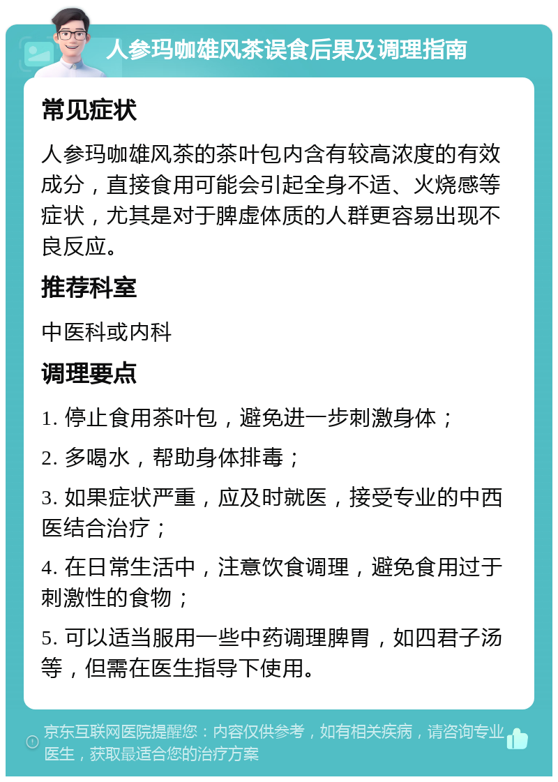 人参玛咖雄风茶误食后果及调理指南 常见症状 人参玛咖雄风茶的茶叶包内含有较高浓度的有效成分，直接食用可能会引起全身不适、火烧感等症状，尤其是对于脾虚体质的人群更容易出现不良反应。 推荐科室 中医科或内科 调理要点 1. 停止食用茶叶包，避免进一步刺激身体； 2. 多喝水，帮助身体排毒； 3. 如果症状严重，应及时就医，接受专业的中西医结合治疗； 4. 在日常生活中，注意饮食调理，避免食用过于刺激性的食物； 5. 可以适当服用一些中药调理脾胃，如四君子汤等，但需在医生指导下使用。