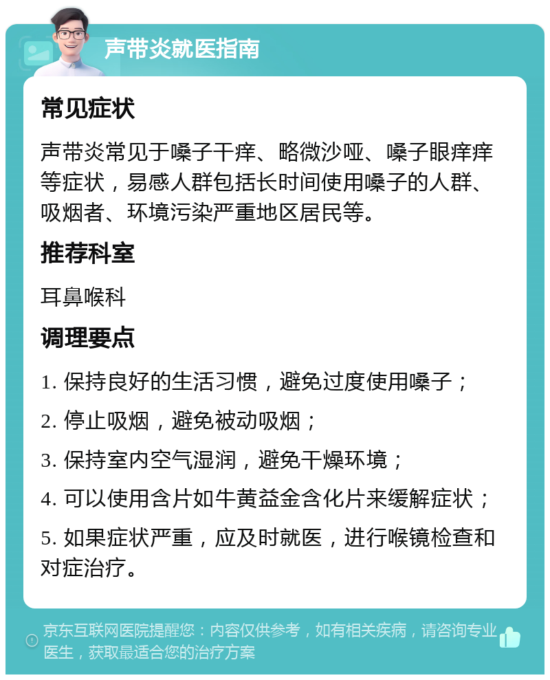 声带炎就医指南 常见症状 声带炎常见于嗓子干痒、略微沙哑、嗓子眼痒痒等症状，易感人群包括长时间使用嗓子的人群、吸烟者、环境污染严重地区居民等。 推荐科室 耳鼻喉科 调理要点 1. 保持良好的生活习惯，避免过度使用嗓子； 2. 停止吸烟，避免被动吸烟； 3. 保持室内空气湿润，避免干燥环境； 4. 可以使用含片如牛黄益金含化片来缓解症状； 5. 如果症状严重，应及时就医，进行喉镜检查和对症治疗。