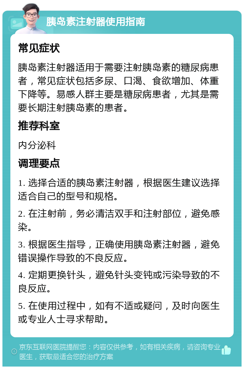 胰岛素注射器使用指南 常见症状 胰岛素注射器适用于需要注射胰岛素的糖尿病患者，常见症状包括多尿、口渴、食欲增加、体重下降等。易感人群主要是糖尿病患者，尤其是需要长期注射胰岛素的患者。 推荐科室 内分泌科 调理要点 1. 选择合适的胰岛素注射器，根据医生建议选择适合自己的型号和规格。 2. 在注射前，务必清洁双手和注射部位，避免感染。 3. 根据医生指导，正确使用胰岛素注射器，避免错误操作导致的不良反应。 4. 定期更换针头，避免针头变钝或污染导致的不良反应。 5. 在使用过程中，如有不适或疑问，及时向医生或专业人士寻求帮助。