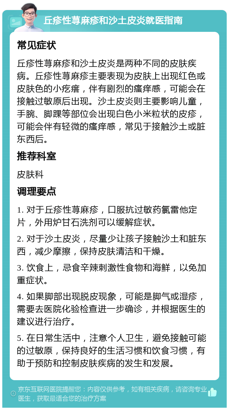 丘疹性荨麻疹和沙土皮炎就医指南 常见症状 丘疹性荨麻疹和沙土皮炎是两种不同的皮肤疾病。丘疹性荨麻疹主要表现为皮肤上出现红色或皮肤色的小疙瘩，伴有剧烈的瘙痒感，可能会在接触过敏原后出现。沙土皮炎则主要影响儿童，手腕、脚踝等部位会出现白色小米粒状的皮疹，可能会伴有轻微的瘙痒感，常见于接触沙土或脏东西后。 推荐科室 皮肤科 调理要点 1. 对于丘疹性荨麻疹，口服抗过敏药氯雷他定片，外用炉甘石洗剂可以缓解症状。 2. 对于沙土皮炎，尽量少让孩子接触沙土和脏东西，减少摩擦，保持皮肤清洁和干燥。 3. 饮食上，忌食辛辣刺激性食物和海鲜，以免加重症状。 4. 如果脚部出现脱皮现象，可能是脚气或湿疹，需要去医院化验检查进一步确诊，并根据医生的建议进行治疗。 5. 在日常生活中，注意个人卫生，避免接触可能的过敏原，保持良好的生活习惯和饮食习惯，有助于预防和控制皮肤疾病的发生和发展。