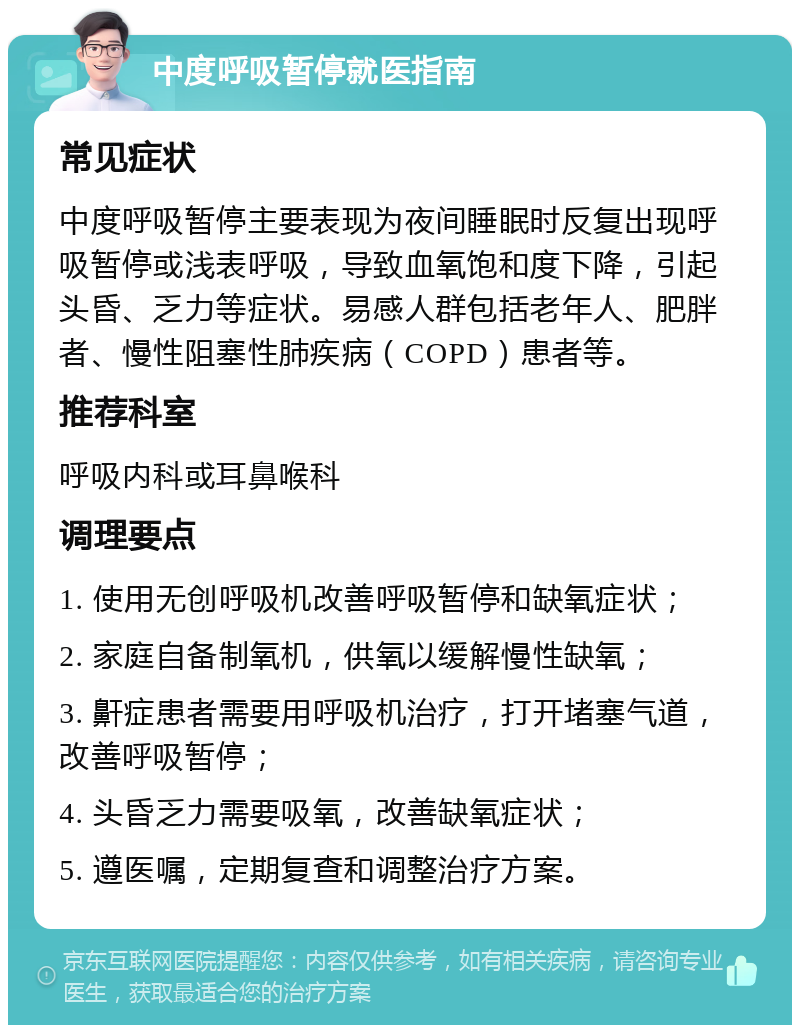 中度呼吸暂停就医指南 常见症状 中度呼吸暂停主要表现为夜间睡眠时反复出现呼吸暂停或浅表呼吸，导致血氧饱和度下降，引起头昏、乏力等症状。易感人群包括老年人、肥胖者、慢性阻塞性肺疾病（COPD）患者等。 推荐科室 呼吸内科或耳鼻喉科 调理要点 1. 使用无创呼吸机改善呼吸暂停和缺氧症状； 2. 家庭自备制氧机，供氧以缓解慢性缺氧； 3. 鼾症患者需要用呼吸机治疗，打开堵塞气道，改善呼吸暂停； 4. 头昏乏力需要吸氧，改善缺氧症状； 5. 遵医嘱，定期复查和调整治疗方案。