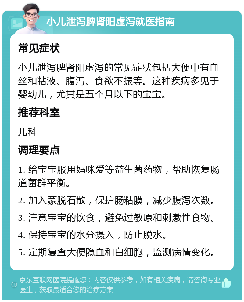 小儿泄泻脾肾阳虚泻就医指南 常见症状 小儿泄泻脾肾阳虚泻的常见症状包括大便中有血丝和粘液、腹泻、食欲不振等。这种疾病多见于婴幼儿，尤其是五个月以下的宝宝。 推荐科室 儿科 调理要点 1. 给宝宝服用妈咪爱等益生菌药物，帮助恢复肠道菌群平衡。 2. 加入蒙脱石散，保护肠粘膜，减少腹泻次数。 3. 注意宝宝的饮食，避免过敏原和刺激性食物。 4. 保持宝宝的水分摄入，防止脱水。 5. 定期复查大便隐血和白细胞，监测病情变化。