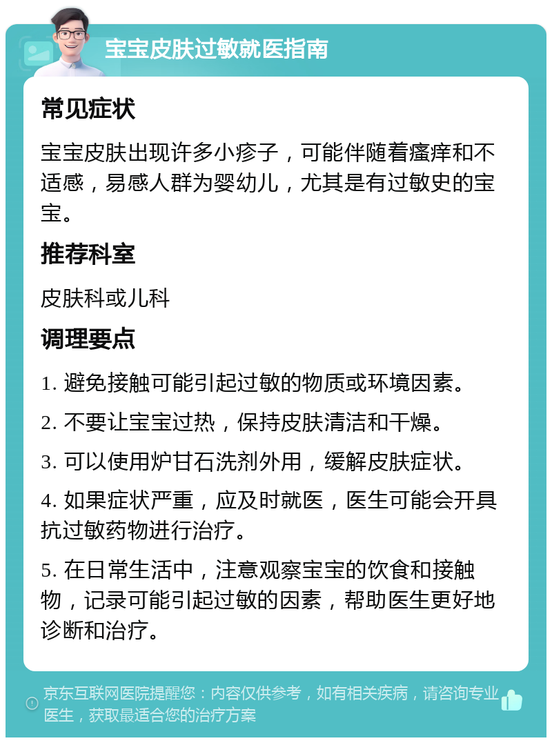 宝宝皮肤过敏就医指南 常见症状 宝宝皮肤出现许多小疹子，可能伴随着瘙痒和不适感，易感人群为婴幼儿，尤其是有过敏史的宝宝。 推荐科室 皮肤科或儿科 调理要点 1. 避免接触可能引起过敏的物质或环境因素。 2. 不要让宝宝过热，保持皮肤清洁和干燥。 3. 可以使用炉甘石洗剂外用，缓解皮肤症状。 4. 如果症状严重，应及时就医，医生可能会开具抗过敏药物进行治疗。 5. 在日常生活中，注意观察宝宝的饮食和接触物，记录可能引起过敏的因素，帮助医生更好地诊断和治疗。