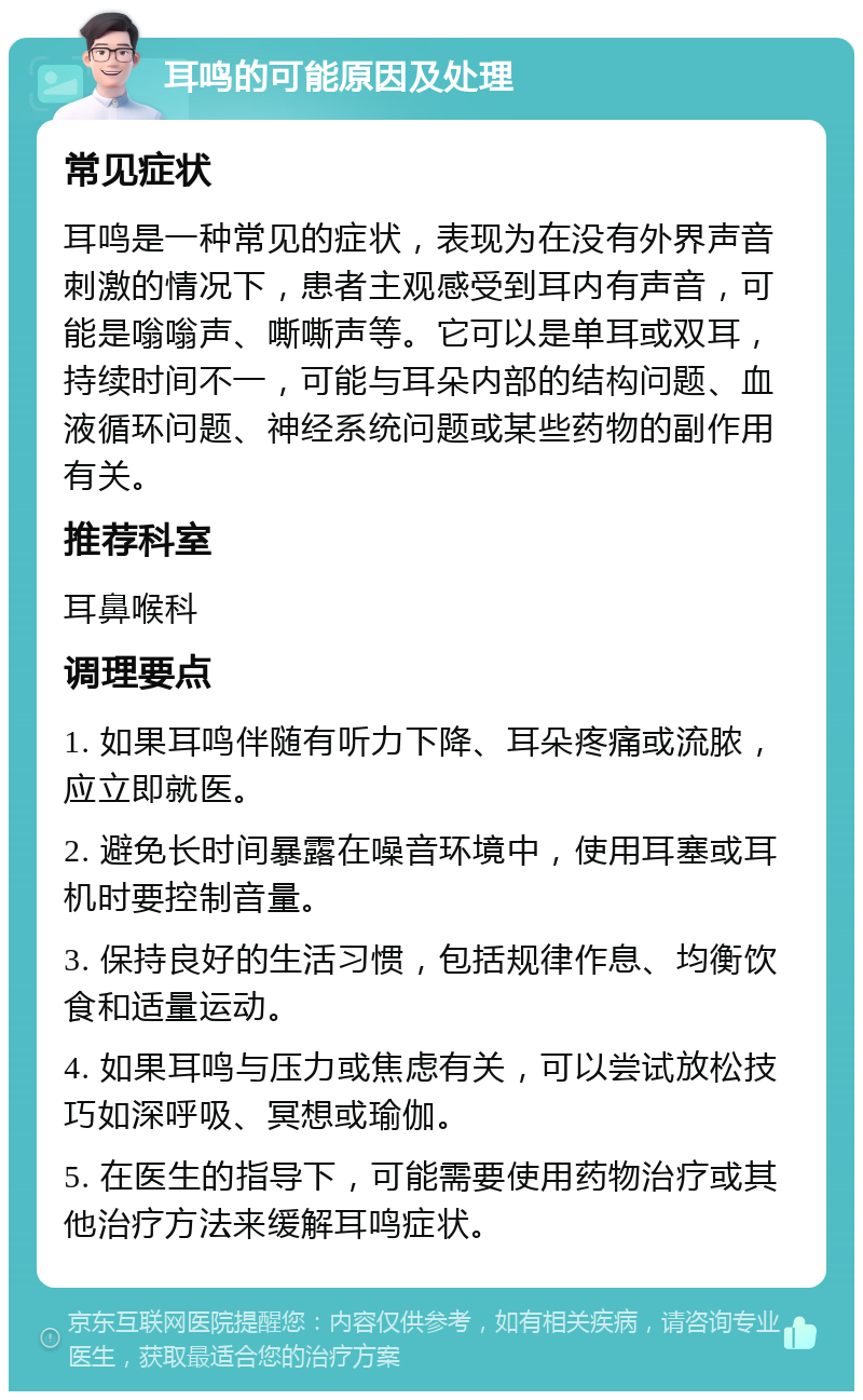 耳鸣的可能原因及处理 常见症状 耳鸣是一种常见的症状，表现为在没有外界声音刺激的情况下，患者主观感受到耳内有声音，可能是嗡嗡声、嘶嘶声等。它可以是单耳或双耳，持续时间不一，可能与耳朵内部的结构问题、血液循环问题、神经系统问题或某些药物的副作用有关。 推荐科室 耳鼻喉科 调理要点 1. 如果耳鸣伴随有听力下降、耳朵疼痛或流脓，应立即就医。 2. 避免长时间暴露在噪音环境中，使用耳塞或耳机时要控制音量。 3. 保持良好的生活习惯，包括规律作息、均衡饮食和适量运动。 4. 如果耳鸣与压力或焦虑有关，可以尝试放松技巧如深呼吸、冥想或瑜伽。 5. 在医生的指导下，可能需要使用药物治疗或其他治疗方法来缓解耳鸣症状。