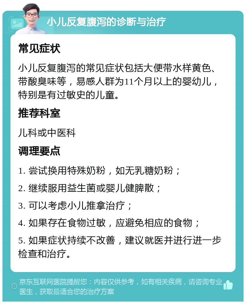 小儿反复腹泻的诊断与治疗 常见症状 小儿反复腹泻的常见症状包括大便带水样黄色、带酸臭味等，易感人群为11个月以上的婴幼儿，特别是有过敏史的儿童。 推荐科室 儿科或中医科 调理要点 1. 尝试换用特殊奶粉，如无乳糖奶粉； 2. 继续服用益生菌或婴儿健脾散； 3. 可以考虑小儿推拿治疗； 4. 如果存在食物过敏，应避免相应的食物； 5. 如果症状持续不改善，建议就医并进行进一步检查和治疗。