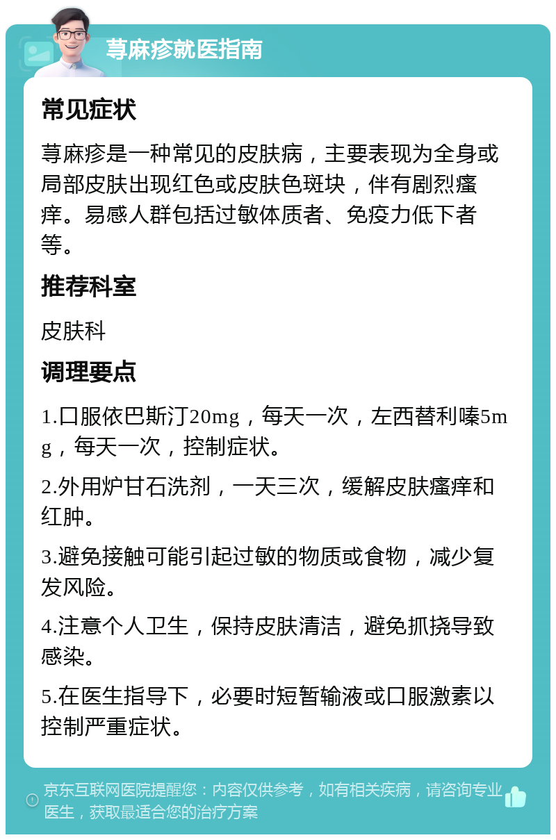 荨麻疹就医指南 常见症状 荨麻疹是一种常见的皮肤病，主要表现为全身或局部皮肤出现红色或皮肤色斑块，伴有剧烈瘙痒。易感人群包括过敏体质者、免疫力低下者等。 推荐科室 皮肤科 调理要点 1.口服依巴斯汀20mg，每天一次，左西替利嗪5mg，每天一次，控制症状。 2.外用炉甘石洗剂，一天三次，缓解皮肤瘙痒和红肿。 3.避免接触可能引起过敏的物质或食物，减少复发风险。 4.注意个人卫生，保持皮肤清洁，避免抓挠导致感染。 5.在医生指导下，必要时短暂输液或口服激素以控制严重症状。