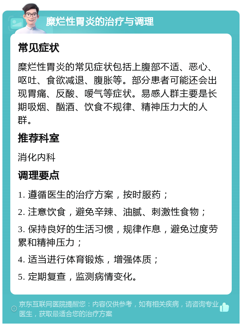 糜烂性胃炎的治疗与调理 常见症状 糜烂性胃炎的常见症状包括上腹部不适、恶心、呕吐、食欲减退、腹胀等。部分患者可能还会出现胃痛、反酸、嗳气等症状。易感人群主要是长期吸烟、酗酒、饮食不规律、精神压力大的人群。 推荐科室 消化内科 调理要点 1. 遵循医生的治疗方案，按时服药； 2. 注意饮食，避免辛辣、油腻、刺激性食物； 3. 保持良好的生活习惯，规律作息，避免过度劳累和精神压力； 4. 适当进行体育锻炼，增强体质； 5. 定期复查，监测病情变化。