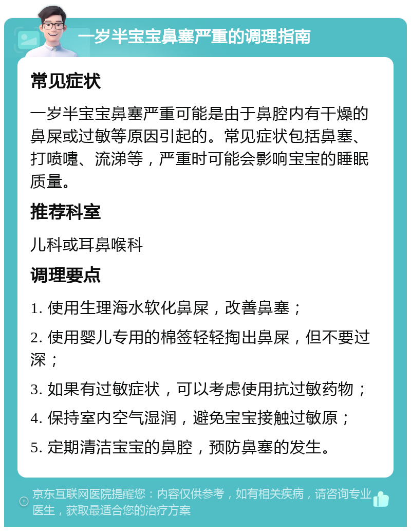 一岁半宝宝鼻塞严重的调理指南 常见症状 一岁半宝宝鼻塞严重可能是由于鼻腔内有干燥的鼻屎或过敏等原因引起的。常见症状包括鼻塞、打喷嚏、流涕等，严重时可能会影响宝宝的睡眠质量。 推荐科室 儿科或耳鼻喉科 调理要点 1. 使用生理海水软化鼻屎，改善鼻塞； 2. 使用婴儿专用的棉签轻轻掏出鼻屎，但不要过深； 3. 如果有过敏症状，可以考虑使用抗过敏药物； 4. 保持室内空气湿润，避免宝宝接触过敏原； 5. 定期清洁宝宝的鼻腔，预防鼻塞的发生。