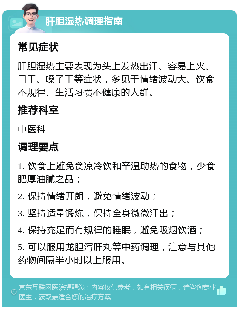 肝胆湿热调理指南 常见症状 肝胆湿热主要表现为头上发热出汗、容易上火、口干、嗓子干等症状，多见于情绪波动大、饮食不规律、生活习惯不健康的人群。 推荐科室 中医科 调理要点 1. 饮食上避免贪凉冷饮和辛温助热的食物，少食肥厚油腻之品； 2. 保持情绪开朗，避免情绪波动； 3. 坚持适量锻炼，保持全身微微汗出； 4. 保持充足而有规律的睡眠，避免吸烟饮酒； 5. 可以服用龙胆泻肝丸等中药调理，注意与其他药物间隔半小时以上服用。