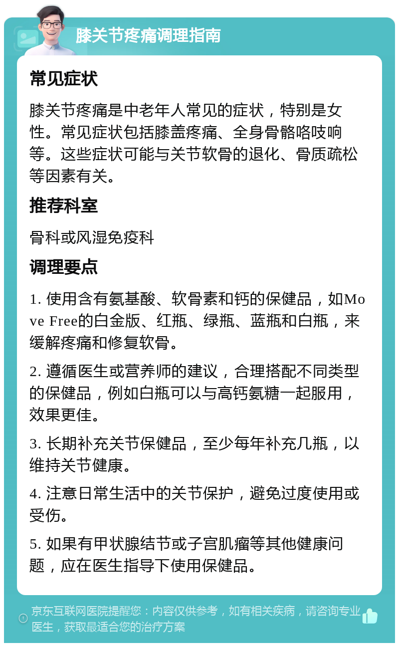 膝关节疼痛调理指南 常见症状 膝关节疼痛是中老年人常见的症状，特别是女性。常见症状包括膝盖疼痛、全身骨骼咯吱响等。这些症状可能与关节软骨的退化、骨质疏松等因素有关。 推荐科室 骨科或风湿免疫科 调理要点 1. 使用含有氨基酸、软骨素和钙的保健品，如Move Free的白金版、红瓶、绿瓶、蓝瓶和白瓶，来缓解疼痛和修复软骨。 2. 遵循医生或营养师的建议，合理搭配不同类型的保健品，例如白瓶可以与高钙氨糖一起服用，效果更佳。 3. 长期补充关节保健品，至少每年补充几瓶，以维持关节健康。 4. 注意日常生活中的关节保护，避免过度使用或受伤。 5. 如果有甲状腺结节或子宫肌瘤等其他健康问题，应在医生指导下使用保健品。