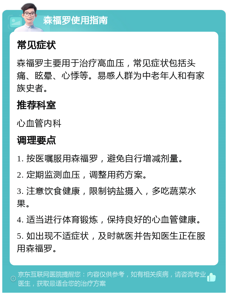 森福罗使用指南 常见症状 森福罗主要用于治疗高血压，常见症状包括头痛、眩晕、心悸等。易感人群为中老年人和有家族史者。 推荐科室 心血管内科 调理要点 1. 按医嘱服用森福罗，避免自行增减剂量。 2. 定期监测血压，调整用药方案。 3. 注意饮食健康，限制钠盐摄入，多吃蔬菜水果。 4. 适当进行体育锻炼，保持良好的心血管健康。 5. 如出现不适症状，及时就医并告知医生正在服用森福罗。