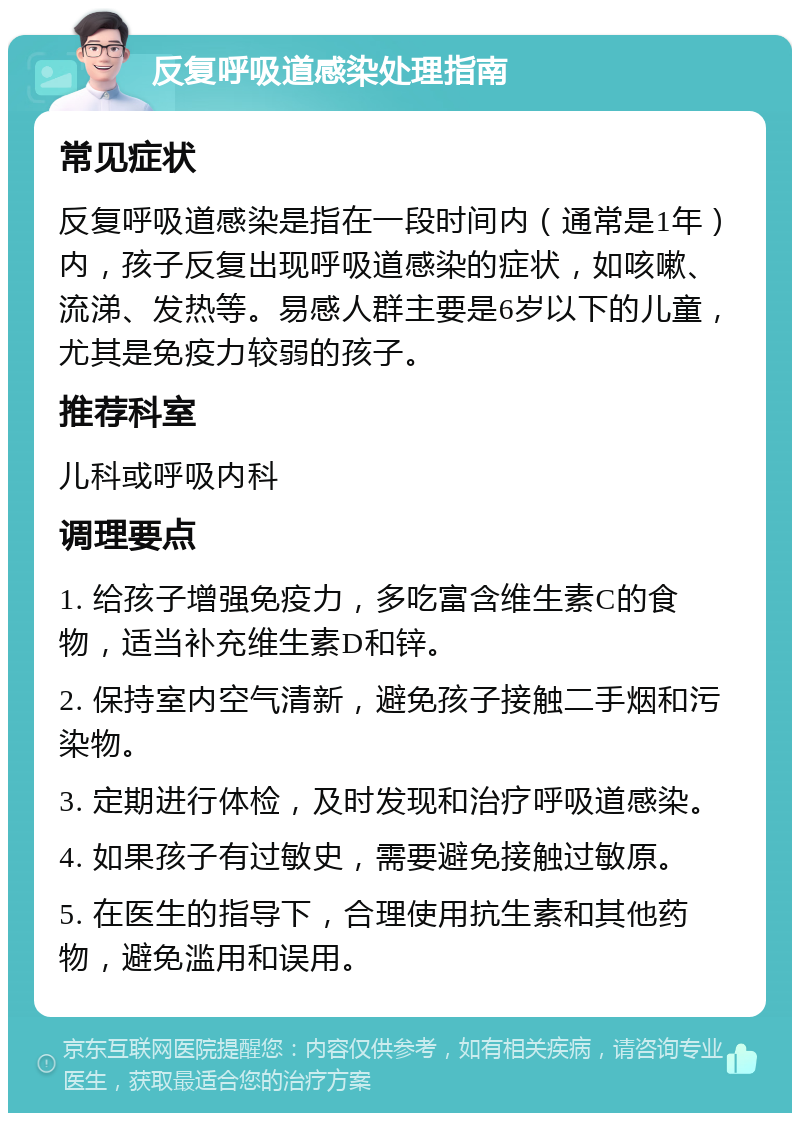 反复呼吸道感染处理指南 常见症状 反复呼吸道感染是指在一段时间内（通常是1年）内，孩子反复出现呼吸道感染的症状，如咳嗽、流涕、发热等。易感人群主要是6岁以下的儿童，尤其是免疫力较弱的孩子。 推荐科室 儿科或呼吸内科 调理要点 1. 给孩子增强免疫力，多吃富含维生素C的食物，适当补充维生素D和锌。 2. 保持室内空气清新，避免孩子接触二手烟和污染物。 3. 定期进行体检，及时发现和治疗呼吸道感染。 4. 如果孩子有过敏史，需要避免接触过敏原。 5. 在医生的指导下，合理使用抗生素和其他药物，避免滥用和误用。