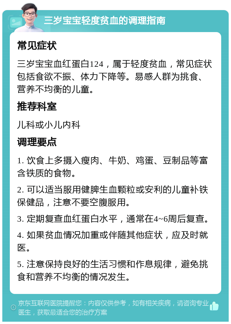 三岁宝宝轻度贫血的调理指南 常见症状 三岁宝宝血红蛋白124，属于轻度贫血，常见症状包括食欲不振、体力下降等。易感人群为挑食、营养不均衡的儿童。 推荐科室 儿科或小儿内科 调理要点 1. 饮食上多摄入瘦肉、牛奶、鸡蛋、豆制品等富含铁质的食物。 2. 可以适当服用健脾生血颗粒或安利的儿童补铁保健品，注意不要空腹服用。 3. 定期复查血红蛋白水平，通常在4~6周后复查。 4. 如果贫血情况加重或伴随其他症状，应及时就医。 5. 注意保持良好的生活习惯和作息规律，避免挑食和营养不均衡的情况发生。